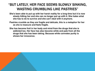 “BUT LATELY, HER FACE SEEMS SLOWLY SINKING,
WASTING CRUMBLING LIKE PASTRIES”
She’s been able to put up with her harsh reality for a long time but it is now
slowly hitting her and she can no longer put up with it. She hates what
she has to do to survive and she can’t deal with it anymore.
Pastries crumble as they are fragile and delicate, this is a metaphor for her
as she is insecure and feels fragile.
She has become frail in her body and mind from the drugs that she is
addicted too. Her face has also become white and pale from all the
drugs that she has been taking. Because white connotes purity is
shows her innocence.
 