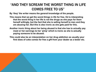 “AND THEY SCREAM THE WORST THING IN LIFE
COMES FREE TO US”
By ‘they’ the writer means the general knowledge of the people.
This means that we get the worst things in life for free. Ed is interpreting
that the worst thing in her life is not the drugs as she pays for them
herself willingly, but the fact that she is selling herself to men and they
are abusing her. But this is also ironic as she gets paid for this.
Another ironic thing about her being abused is that she has to actually pay
most or her earnings to her ‘pimp’ which is ironic as she is actually
paying someone to be abused.
This could also be an interpretation on her drug addiction as usually your
first does of coke comes for free a gift from your dealer as a tester etc.
 
