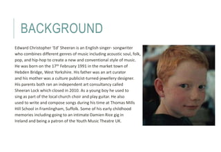 BACKGROUND 
Edward Christopher ‘Ed’ Sheeran is an English singer- songwriter 
who combines different genres of music inclu...
