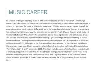 MUSIC CAREER 
Ed Sheeran first began recording music in 2005 which led to the release of his first EP – The Orange 
Room E...