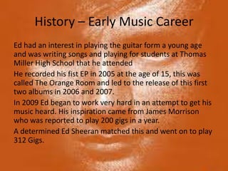 History – Early Music Career
Ed had an interest in playing the guitar form a young age
and was writing songs and playing for students at Thomas
Miller High School that he attended
He recorded his fist EP in 2005 at the age of 15, this was
called The Orange Room and led to the release of this first
two albums in 2006 and 2007.
In 2009 Ed began to work very hard in an attempt to get his
music heard. His inspiration came from James Morrison
who was reported to play 200 gigs in a year.
A determined Ed Sheeran matched this and went on to play
312 Gigs.
 