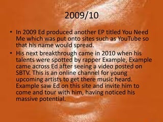 2009/10
• In 2009 Ed produced another EP titled You Need
  Me which was put onto sites such as YouTube so
  that his name would spread.
• His next breakthrough came in 2010 when his
  talents were spotted by rapper Example, Example
  came across Ed after seeing a video posted on
  SBTV. This is an online channel for young
  upcoming artists to get there music heard.
  Example saw Ed on this site and invite him to
  come and tour with him, having noticed his
  massive potential.
 
