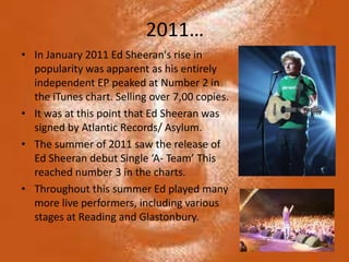 2011…
• In January 2011 Ed Sheeran's rise in
  popularity was apparent as his entirely
  independent EP peaked at Number 2 in
  the iTunes chart. Selling over 7,00 copies.
• It was at this point that Ed Sheeran was
  signed by Atlantic Records/ Asylum.
• The summer of 2011 saw the release of
  Ed Sheeran debut Single ‘A- Team’ This
  reached number 3 in the charts.
• Throughout this summer Ed played many
  more live performers, including various
  stages at Reading and Glastonbury.
 