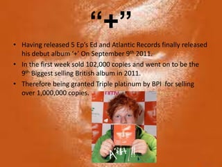 “+”
• Having released 5 Ep’s Ed and Atlantic Records finally released
  his debut album ‘+’ On September 9th 2011.
• In the first week sold 102,000 copies and went on to be the
  9th Biggest selling British album in 2011.
• Therefore being granted Triple platinum by BPI for selling
  over 1,000,000 copies.
 