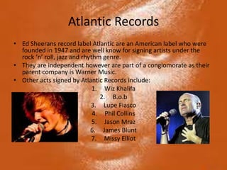 Atlantic Records
• Ed Sheerans record label Atlantic are an American label who were
  founded in 1947 and are well know for signing artists under the
  rock ‘n’ roll, jazz and rhythm genre.
• They are independent however are part of a conglomorate as their
  parent company is Warner Music.
• Other acts signed by Atlantic Records include:
                              1. Wiz Khalifa
                                2. B.o.b
                             3. Lupe Fiasco
                              4. Phil Collins
                              5. Jason Mraz
                             6. James Blunt
                              7. Missy Elliot
 