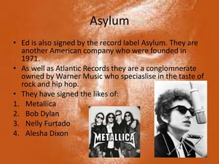 Asylum
• Ed is also signed by the record label Asylum. They are
  another American company who were founded in
  1971.
• As well as Atlantic Records they are a conglomnerate
  owned by Warner Music who speciaslise in the taste of
  rock and hip hop.
• They have signed the likes of:
1. Metallica
2. Bob Dylan
3. Nelly Furtado
4. Alesha Dixon
 