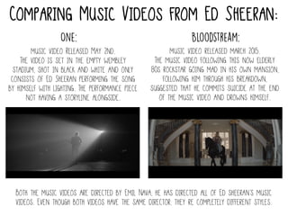 Comparing Music Videos from Ed Sheeran:
One:
music video Released May 2nd.
The video is set in the empty wembley
stadium, shot in black and white and only
consists of Ed Sheeran performing the song
by himself with lighting. The performance piece
not having a storyline alongside.
Bloodstream:
music video released march 2015.
The music video following this now elderly
80s rockstar going mad in his own mansion,
following him through his breakdown,
suggested that he commits suicide at the end
of the music video and drowns himself.
Both the music videos are directed by Emil Nava, he has directed all of Ed sheeran’s music
videos. Even though both videos have the same director, they re completely different styles.
 