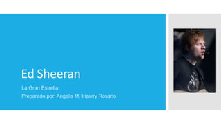 Ed Sheeran
La Gran Estrella
Preparado por: Angelis M. Irizarry Rosario
 