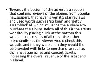 • Towards the bottom of the advert is a section
that contains reviews of the albums from popular
newspapers, that haven given it 5 star reviews
and used words such as ‘striking’ and ‘deftly
assembled’ all which influence the audience to
purchase the album. Below all of this is the artists
website. By placing a link at the bottom this
would increase sales of all the artists other
merchandise as the viewer would check this
website and if they were a fan they would then
be provided with links to merchandise such as
clothing, accessories and concert tickets,
increasing the overall revenue of the artist and
his label.
 