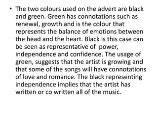 • The two colours used on the advert are black
and green. Green has connotations such as
renewal, growth and is the colour that
represents the balance of emotions between
the head and the heart. Black is this case can
be seen as representative of power,
independence and confidence. The usage of
green, suggests that the artist is growing and
that some of the songs will have connotations
of love and romance. The black representing
independence implies that the artist has
written or co written all of the music.
 