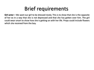 Brief requirements
Girl actor – We want our girl to be dressed nicely. This is to show that she is the opposite
of her ex in a way that she is not depressed and that she has gotten over him. The girl
could wear smart to show how she is getting on with her life. Props could include flowers
which she received from the boy.
 