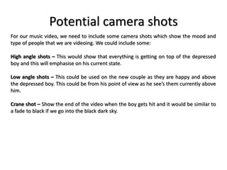 Potential camera shots
For our music video, we need to include some camera shots which show the mood and
type of people that we are videoing. We could include some:
High angle shots – This would show that everything is getting on top of the depressed
boy and this will emphasise on his current state.
Low angle shots – This could be used on the new couple as they are happy and above
the depressed boy. This could be from his point of view as he see’s them currently above
him.
Crane shot – Show the end of the video when the boy gets hit and it would be similar to
a fade to black if we go into the black dark sky.
 