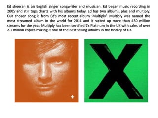 Ed sheeran is an English singer songwriter and musician. Ed began music recording in
2005 and still tops charts with his albums today. Ed has two albums, plus and multiply.
Our chosen song is from Ed’s most recent album ‘Multiply’. Multiply was named the
most streamed album in the world for 2014 and it racked up more than 430 million
streams for the year. Multiply has been certified 7x Platinum in the UK with sales of over
2.1 million copies making it one of the best selling albums in the history of UK.
 