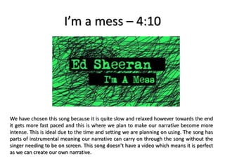 I’m a mess – 4:10
We have chosen this song because it is quite slow and relaxed however towards the end
it gets more fast paced and this is where we plan to make our narrative become more
intense. This is ideal due to the time and setting we are planning on using. The song has
parts of instrumental meaning our narrative can carry on through the song without the
singer needing to be on screen. This song doesn’t have a video which means it is perfect
as we can create our own narrative.
 