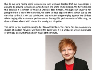 Due to our song having some instrumental in it, we have decided that our main singer is
going to be playing instruments when he is in the shots whilst singing. We have decided
this because it is similar to what Ed Sheeran does himself. Although our singer is not
going to be in a lot of the narrative, we want to have separate shots which cut up the
narrative so that it is not too continuous. We want our singer to play a guitar like Ed does
when singing this in acoustic performances. During Ed’s performances of this song, he
does not have a band with him as it is mainly just his guitar.
The name for our singer is going to be Danny Chambers. This name has been completely
chosen at random however we think it fits quite well. It is a unique as we are not aware
of anybody else with this name in music at the minute.
 