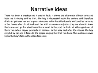 Narrative ideas
There has been a breakup and it was his fault. It shows the aftermath of both sides and
how she is coping and he isn’t. The boy is depressed about his actions and therefore
drinks to get over her and supress devotion to her but this doesn’t work and he turns up
at her house when drunk and see’s her with someone else just as they are about to leave
the house and go for what looks like a meal. In the end, he looks at videos/pictures of
them two when happy (properly on screen). In the very end after the videos, the boy
gets hit by car and it fades to the singer singing the final two lines. The audience never
know the boy’s fate as the video fades out.
 