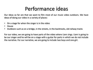 Performance ideas
Our ideas so far are that we want to film most of our music video outdoors. We have
ideas of doing our video in a variety of places:
• On a stage for when the singer is in the video
• House
• Outdoors such as on a bridge, in the streets, in the backtracks, old railway tracks
For our video, we are going to have parts of the video where Liam sings. Liam is going to
be our singer and he will be on a stage with a guitar for parts in which we do not include
the narrative. For our narrative, we are going to include two boys and one girl.
 