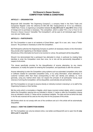 Ed Sheeran’s Deezer Session
COMPETITION TERMS & CONDITIONS
ARTICLE 1 – ORGANISATION
Blogmusik SAS (hereafter "the Organising Company"), a company listed in the Paris Trade and
Companies Register under the reference B 495 246 308, headquartered at 10-12 rue d’Athènes,
75009 Paris, France, is organising a competition between 8 July 2014 and 11 July 2014. Entry is free
of charge and no purchase is necessary. This competition, which is called "Win a trip to Paris for Ed
Sheeran’s Deezer Session" (hereafter "the Competition"), will be open to all individuals aged 18 and
over who are Twitter users.
	
  
ARTICLE 2 – PARTICIPANTS
2.1 The Competition is open to all residents of Great Britain, aged 18 or over, who have a Twitter
account. No purchase is necessary to enter the Competition.
2.2 Participants authorise the Organising Company to perform all necessary checks on the information
they provide when registering on the Deezer website.
Should any of this information be found to be incorrect or untrue, the participant will be disqualified.
Should it be demonstrated that a participant has attempted to cheat, in particular by creating false
identities to enter the Competition more than once, he or she will be permanently disqualified in
respect of all entries.
This clause specifically provides for the disqualification of anyone attempting, by any means
whatsoever, to modify the system for entering the Competition, and specifically to alter the outcome.
Anyone attempting to enter the Competition using systems such as automated competition entry tools
or software created for automated competition entry, or by using information, email addresses or
customer numbers other than those corresponding to their own identity and address, or, more
generally, using any method which does not respect the principle of all participants having equal
chances of winning the Competition, will be disqualified, automatically and permanently.
2.3 This Competition is not open to anyone directly or indirectly involved in devising it, or to staff of the
Organising Company or their families.
2.4 Any entry which is incomplete or illegible, which bears incorrect contact details, which is received
before the Competition opening time as indicated in Article 3.1 below or after the Competition closing
time as indicated in Article 3.1 below will be considered ineligible. The date and time at which the data
in the file was received will be used as the entry time for the purposes of this article.
2.5 Entries which do not comply with one of the conditions set out in this article will be automatically
disqualified.
Article 3 – HOW THE COMPETITION WORKS
3.1 The Competition can only be entered online, (via twitter.com/DeezerUK) and is open from 8 July
2014 until 11 July 2014.
 