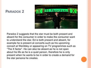 PARADOX 2
Paradox 2 suggests that the star must be both present and
absent for the consumer in order to make the consumer want
to understand the star. Ed is both present and absent, for
example he is present at concerts such as his upcoming
concert at Wembley or appearing on TV programmes such as
“The X factor”. He can also be absent as he is not open
about his life as he is a quiet person, therefore he is only
present when he wants to be in order to create a demand for
the star persona he creates.
 