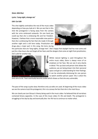 Shots: Mid Shot
Lyrics: ‘Long night, strange me’
Edit: Cut Edit
This shot slightly contradicts the rest of the music video
depending on how you look at it. We can see that in this
shot the protagonist is facing away from the camera
with her arms embraced outwards. On one hand you
could say that she is embracing life and her freedom.
However, I believe that a more reasonable view point is
that she is embracing the fact that she made it through
another night and is still here today. Prostitution and
drugs play a major part in this song; the lyrics during
this particular shot are ‘long nights, strange men’. She’s happy that daylight had has now come and
just for a few hours she can forget all her fears and the dangers that come at night from prostitution;
she’s safe for another day.
Whilst natural lighting is used throughout the
entire music video, there is always more of an
emphasis on her face. We can see it very clearly
in detail. This up close and person shot allows the
audience; we are being drawn into their personal
space and get an understanding for their feelings.
It can be emotionally distressing for one person
to watch another person upset- this is what this
shot aims to do. Tears eventually become visible which shows us that she very vulnerable.
The pace of the song is quite slow; therefore only cut edits are used. At beginning of the music video
we see the camera track the protagonist; this is to convey the fact that she is the main focus.
We can clearly see Levi-Strauss’s theory being used in the music video- he believed that all narratives
contained binary opposites. In the case of this music video it’s life and death. The protagonist is
struggling to live day by day and eventually dies- her life has to continue no matter what.
 