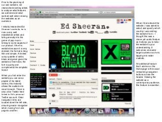 Prior to the planning of
our own website, we
researched existing artists
to analyse what features
we admired and what
worked well when viewing
the websites as an
audience.
I initially researched Ed
Sheeran’s website, he is
now a very well
established artists and
falls generally into the
genre of pop music –
linking to some aspects of
our product. I like his
website because it is very
stylized, the format is blog
like and simple. A limited
colour palette of white,
black and green gives the
website a fresh vibe, the
font is quirky and
compliments the simplistic
layout.
When you first enter the
website you can see a
playlist of his latest
videos, this instantly
allows the audience to
view his work. There is
also a live Twitter feed
linked to Ed’s personal
Twitter account. Clear
navigation links are
located down the left side,
ensuring easier navigation
when moving from one
page to another.
When I first entered the
website, I was asked to
select and specify which
country I was visiting
the website from – I
thought this was a
clever yet useful feature
as it allows you to tailor
the website to your
understanding. It
welcomes a broader
target audience as he is
tapping into wider
markets.
An additional feature
that I admire on the
Homepage is the social
networking navigation
buttons across the
header. Viewing the
website as a
contemporary audience,
this feature is essential .
 