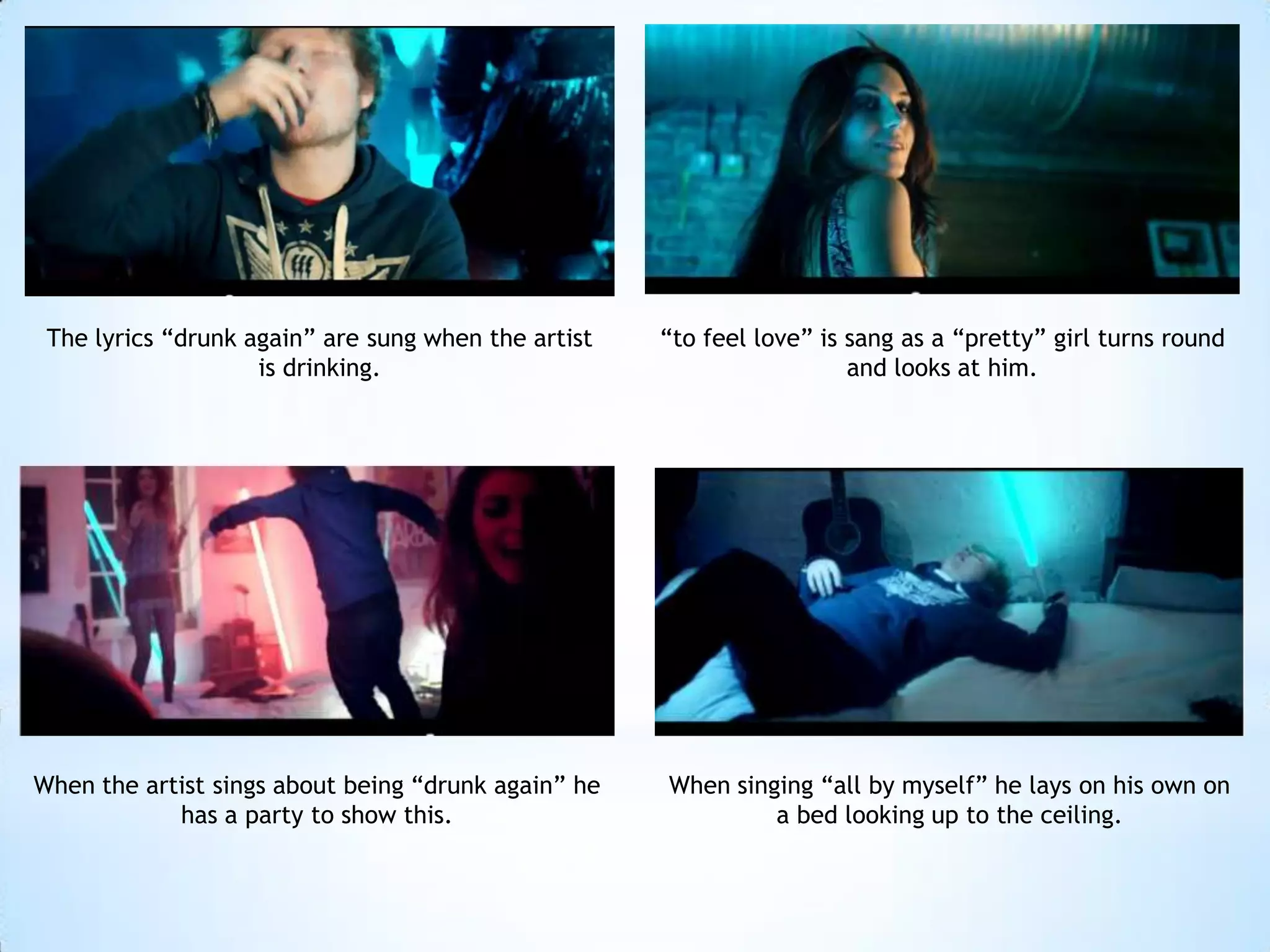 The lyrics “drunk again” are sung when the artist   “to feel love” is sang as a “pretty” girl turns round
                    is drinking.                                       and looks at him.




When the artist sings about being “drunk again” he   When singing “all by myself” he lays on his own on
            has a party to show this.                         a bed looking up to the ceiling.
 