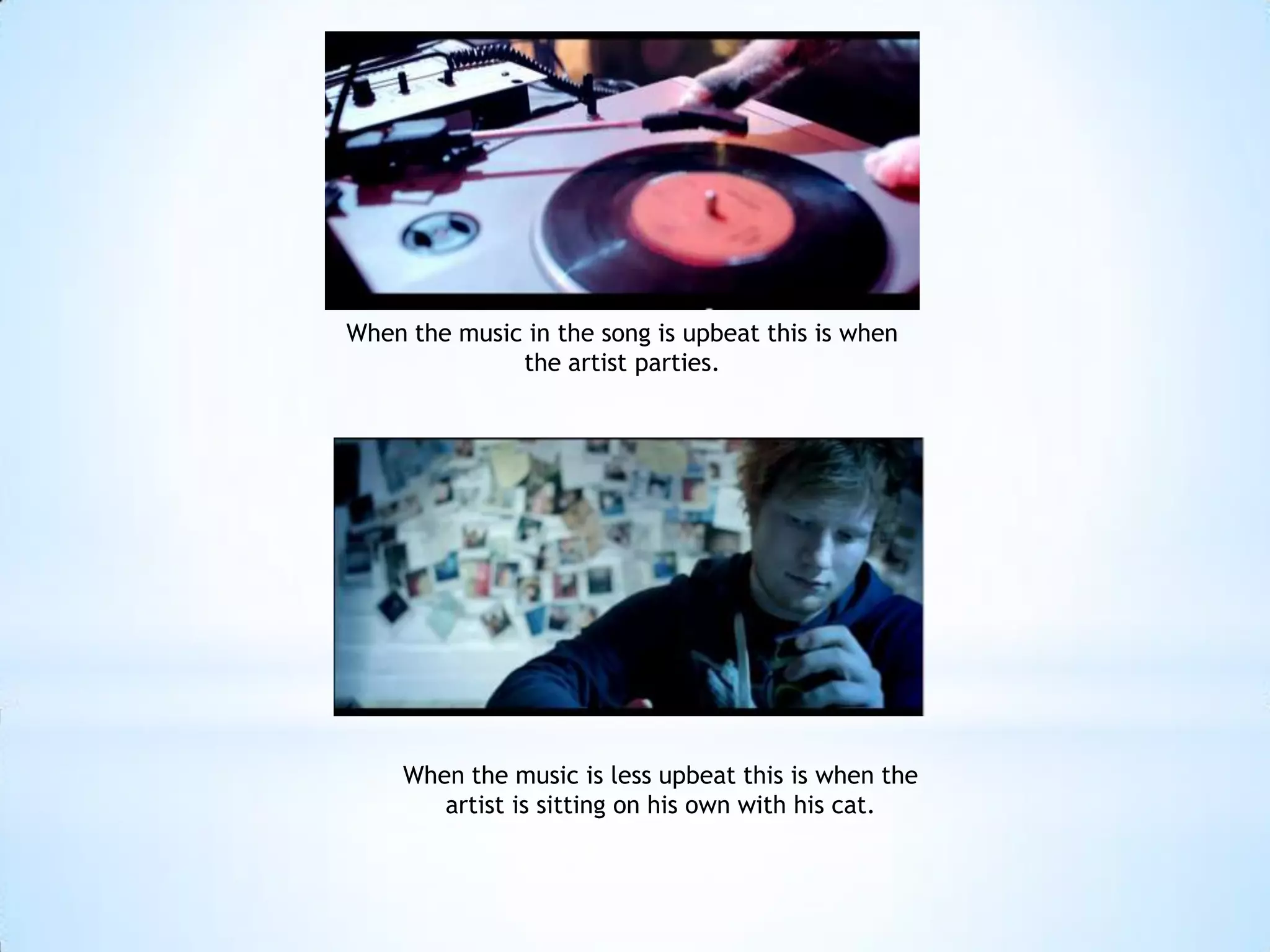 When the music in the song is upbeat this is when
              the artist parties.




     When the music is less upbeat this is when the
        artist is sitting on his own with his cat.
 