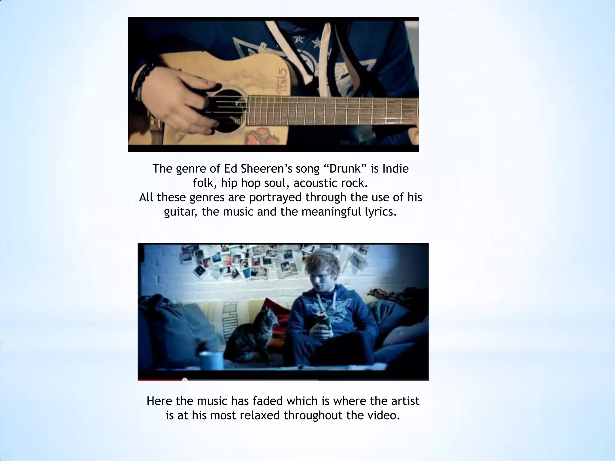 The genre of Ed Sheeren’s song “Drunk” is Indie
           folk, hip hop soul, acoustic rock.
All these genres are portrayed through the use of his
     guitar, the music and the meaningful lyrics.




 Here the music has faded which is where the artist
    is at his most relaxed throughout the video.
 