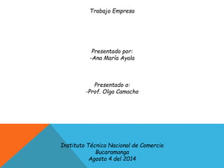 Trabajo Empresa
Presentado por:
-Ana María Ayala
Presentado a:
-Prof. Olga Camacho
Instituto Técnico Nacional de Comercio
Bucaramanga
Agosto 4 del 2014
 