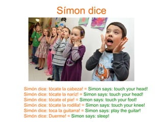Símon dice
Simón dice: tócate la cabeza! = Simon says: touch your head!
Simón dice: tócate la naríz! = Simon says: touch your head!
Simón dice: tócate el pie! = Simon says: touch your foot!
Simón dice: tócate la rodilla! = Simon says: touch your knee!
Simón dice: toca la guitarra! = Simon says: play the guitar!
Simón dice: Duerme! = Simon says: sleep!
 