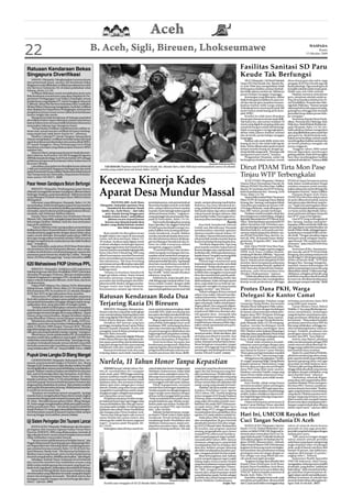 Aceh
22                                                             B. Aceh, Sigli, Bireuen, Lhokseumawe                                                                                                                                                                        WASPADA
                                                                                                                                                                                                                                                                                Kamis
                                                                                                                                                                                                                                                                       15 Oktober 2009




Ratusan Kendaraan Bekas                                                                                                                                                                                  Fasilitas Sanitasi SD Paru
Singapura Diverifikasi                                                                                                                                                                                   Keude Tak Berfungsi
     SABANG (Waspada): Mengharapkan turunnya kuota                                                                                                                                                           SIGLI (Waspada): 140 Murid Sekolah       dinas dewan guru dan staf te-naga
dari pemerintah pusat, ratusan unit kendaraan bekas                                                                                                                                                      Dasar (SD) Paru Keude, Kec. Bandar Ba-       pengajar di SD Paru Keude juga tak
Singapura mulai dilakukan verifikasi pendataannya oleh                                                                                                                                                   ru, Kab. Pidie Jaya mengeluhkan tidak        layak pakai lagi. Tiga rumah guru di
tim Surveyor Indonesia (SI) di lokasi pelabuhan teluk                                                                                                                                                    berfungsinya fasilitas sanitasi disebab-     komplek sekolah sudah rusak parah.
Sabang, Senin (12/10).                                                                                                                                                                                   kan tidak adanya sumber air. Akibatnya       Malah satu unit telah ambruk.
     Verifikasi dilakukan untuk mendaftarkan jenis serta                                                                                                                                                 proses belajar mengajar terganggu.               Padahal, menurut cerita dewan
fisik kendaraan sesuai kuota yang akan diajukan ke De-                                                                                                                                                       Keterangan yang dihimpun, akibat         guru, pimpinan sekolah sudah se-
partemen Perdagangan Luar Negeri (Depdaglu) sesuai                                                                                                                                                       tidak berfungsinya fasilitas itu para mu-    ring menympaikan keluhan ke Di-
jumlah kuota yang diajukan PT Aneuk Nanggroe sebanyak                                                                                                                                                    rid dan dewan guru terpaksa meman-           nas Pendidikan, Pemuda dan Olah-
2.368 unit. Ketua Tim Surveyor Indonesia Area Coordinator                                                                                                                                                faatkan fasiltas milik warga sekitar.        raga Kab. Pidie Jaya. “Namun sampai
MedanWilson Manurung mengatakan, hasil dari verifikasi                                                                                                                                                   Terkadang harus menempuh jarak 300           sekarang belum ada upaya menang-
akan diajukan ke Departemen Perdagangan untuk proses                                                                                                                                                     meter hanya untuk buang air ke kom-          gulanginya sehingga kini menjadi
pengeluaran kuota sesuai nomor daftar jenis kendaraan                                                                                                                                                    plek SPBU.                                   persoalan besar dalam proses bela-
nomor rangka dan mesin.                                                                                                                                                                                      Kondisi itu telah lama dirasakan         jar mengajar.”
     Mengenai jumlah kendaraan di Sabang yang bakal
diverifikasi belum dapat diketahui jumlah seluruhnya                                                                                                                                                     dewan guru bersama ratusan anak didik.           Sementara Kepala Dinas Pendi-
karena belum tentu semua pemilik kendaraan khususnya                                                                                                                                                     Tak hanya itu, satu sumur sedalam 10         dikan, Pemuda dan Olahraga, Kab,
masyarakat Sabang mau mengurus kuota.                                                                                                                                                                    cincin yang digali di samping salah satu     Pidie Jaya, AbdulWahab Ibrahim ke-
     “Ini hari kedua verifikasi. Jumlahnya baru sekitar ra-                                                                                                                                              rumah dewan guru sudah tak berair lagi.      pada Waspada, Rabu (14/10), ber-
tusan unit, sesuai rencana verifikasi ini hanya berlang-                                                                                                                                                 Salah seorang guru mengungkapkan,            dalih pihaknya belum mengetahui
sung empat hari sejak Senin-Kamis ini,” sebutnya.                                                                                                                                                        akibat tidak adanya fasilitas sanitasi       apa yang dikeluhkan para murid dan
     Direktur Cabang PT Aneuk Nangroe Sabang Basri                                                                                                                                                       dan air bersih, proses belajar mengajar      para guru itu. Meski berjanji mela-
Hasyim menjelaskan, verifikasi ini tindak lanjut dari hasil                                                                                                                                              terganggu.                                   kukan survey ke lokasi, namun untuk
rapat koordinasi pembentukan tim antara pihak BPKS,                                                                                                                                                          Bahkan ada anak didik minta izin         memfungsikan fasilitas sanitasi dan
PT Aneuk Nanggroe, Dinas Perhubungan serta Pihak                                                                                                                                                         buang air kecil, lalu tidak balik lagi ke    air bersih pihaknya mengaku tak
kepolisian setempat yang dilaksanakan di kantor BPKS                                                                                                                                                     kelas. Hal itu dikarenakan jarak tempuh      punya anggaran.
sepekan lalu.                                                                                                                                                                                            tempat mereka buang air dengan ge-               “Anggran tahun 2009 sudah
     Menurut Basri, pengurusan kuota itu hasil rekomen-                                                                                                                                                  dung sekolah sangat jauh. “Kita juga sulit   banyak digunakan membangun
dasi Gubernur Aceh nomor 510/56570 tanggal 28 Agustus                                                                                                                                                    mengontrol para murid,” katanya.             gedung sekolah. Pada 2010 mungkin
2009 lalu kepada lembaga Aceh Fiture Institut (AFI) sebagai                                                                                                                                                  Pengamatan Waspada, selain tak           baru bisa memfungsikan fasilitas
pelaksana pengurusan kendaraan bekas bukan baru di                                                                                                                                                       berfungsinya fasilitas sanitasi, rumah       sanitasi di sekolah itu,” katanya.(b20)
kawasan Sabang.                                                                                                                                                            Waspada/Muhammad Riza
     Lalu dalam surat gubernur diusulkan kuota sebanyak
2.368 unit mobil bekas Singapura berbagai tipe dan merk
pada Pemerintah Pusat melalui Direktorat Jendral Industri
                                                                      TAK BERAIR: Puluhan murid SD Paru Keude, Kec. Bandar Baru, Kab. Pidie Jaya menunjukkan sumur di sekolah
                                                                   mereka yang sudah lama tak berair, Rabu (14/10).                                                                                      Dirut PDAM Tirta Mon Pase
Alat Transportasi dan Telematika, Departemen Perindus-                                                                                                                                                   Tinjau WTP Terbengkalai
trian nomor 510/56571. (b29)

Pasar Hewan Gandapura Belum Berfungsi                              Kecewa Kinerja Kades                                                                                                                       ACEH UTARA (Waspada): Direktur
                                                                                                                                                                                                         Utama (Dirut) Perusahaan Daerah Air
                                                                                                                                                                                                         Minum (PDAM) Tirta Mon Pase, Zulfikar
                                                                                                                                                                                                                                                      PDAM ini dapat beroperasi prima
                                                                                                                                                                                                                                                      baik dalam melaksanakan fungsi
                                                                                                                                                                                                                                                      sosialnya maupun untuk mening-


                                                                   Aparat Desa Mundur Massal
     BIREUEN (Waspada): Pembangunan pasar hewan                                                                                                                                                          Rasyid, SE meninjau dua WTP terbeng-         katkan pelayanan air bersih bagi dua
di Keude Geurugok Kecamatan Gandapura, Bireuen belum                                                                                                                                                     kalai di pedalaman Kec. Sawang, Aceh         kabupaten/kota ini,” lanjut Zulfikar.
berfungsi. Pasalnya, pusat transaksi jual – beli hewan ternak                                                                                                                                            Utara, Rabu (14/10).                              Harapan Bupati Aceh Utara,
yang dibangun Pemkab setempat tahun 2006 itu belum                                                                                                                                                            Sarana fisik instalasiWater Treatment   PDAM Tirta Mon Pase dalam tahun
difungsikan.                                                                                                                                                                                             Plant (WTP) di Gampong (Desa) Babah          ini perlu dibenah kembali, karena
     Informasi yang dihimpun Waspada, Rabu (14/10)                           PANTONLABU, Aceh Utara               pemimpinannya, roda pemerintahan           tanah, sampai sekarang masih kabur.         Krueng, Kec. Sawang, merupakan hibah         banyaknya pipa distribusi yang bo-
menyebutkan, belum berfungsinya pasar hewan tersebut               (Waspada): Sejumlah aparatur Desa              desa tetap berjalan terseok-seok tidak     Buktinya, kas Desa Samakurok ko-            Unicef dan perusahaan air minum SAB-         cor. “Target saya pertengahan tahun
disebabkan belum tersedianya fasilitas pendukung yang                    Samakurok Kecamatan Tanah                jelas, sampai akhirnya kami sepakat        song, padahal di sisi lain transaksi jual   SAS negeri Belanda, sejak dibangun ta-       2010 seluruh pipa distribusi yang bo-
memadai, seperti saluran pembuangan kotoran hewan,                   Jambo Aye, Aceh Utara— dari tuha             mundur. Kami tak ingin terkena getah       beli tanah dalam tiga tahun terakhir        hun 2007 belum pernah berfungsi.             cor harus tuntas diperbaiki, bersa-
mushala, dan beberapa fasilitas lainnya.                                peut, kepala lorong hingga para           akibat perbuatan Kades,” ungkap se-        cukup banyak dengan taksiran nilai               Peralatan untuk ini sudah cukup dan     maan perluasan jaringan transmisi
     Kepala Dinas Peternakan dan Kesehatan Hewan                      kepala urusan (kaur), meletakkan            orang petinggi tuha peut kepada Was-       jual total Rp3 miliar. Dari angka ini se-   kini sebagiannya sudah hilang, sebagian      dari WTP yang terbengkalai.”
Bireuen, Drh. Zainuddin, mengakui pasar hewan itu masih                   jabatan secara massal karena            pada di Pantonlabu, Rabu (14/10).          harusnya desa mendapat satu persen.         lagi telah diamankan keWTP lain di Aceh           Dua WTP yang terbengkalai di
kekurangan fasilitas. Bahkan, kata dia, luas areal pasar                kecewa atas kinerja kepala desa               Hal senada diungkapkan seorang                                         Bantah      Utara. “Keterlambatan operasionalWTP         Kec. Sawang, masing-masing ber-
juga perlu pelebaran.                                               (kades) yang dinilai berbau otoriter          Kaur, Hamdan Cek, anggota Tuha Peut             Keuchiek Samakurok Edward              akibat Unicef dan SAB-SAS belum sem-         kapasitas 20 liter air bersih/detik dan
     “Tahun 2008 kita telah mengusulkan penambahan                                dan tidak transparan.           M.SufiYunus dan Kepala Lorong Cem-         Gadafi saat dikonfirmasi Waspada            pat membangun jaringan transmisi dan         satu lagi dapat mendistribusikan air
fasilitas lewat dana Otonomi Khusus (Otsus), namun tidak                                                          paka Zulfikar serta seorang tokoh pe-      membenarkan sejumlah aparatur               distribusi kala itu, serta pada saat ber-    bersih 10 liter/detik, sehingga kapasi-
terealisasi karena gagal tender dengan alasan tidak cukup              Ikrar mundur itu diucapkan secara          muda Samakurok, Junaidi. Bahkan            desanya mundur massal, Selasa (13/          samaan terjadi pergantian direktur uta-      tas keduanya menjadi 30 liter air ber-
waktu untuk ditender. Kemudian pada tahun 2009 ini                 bergilir dalam satu rapat di meunasah          mereka mendesak kepala desa mun-           10) malam. Namun Edward memban-             ma PDAM Tirta Mon Pase, dari Drs. Az-        sih/detik. “Dengan demikian dapat
kita juga mengusulkan kembali melalui DIPA provinsi                (surau-red) desa setempat, Selasa (13/         dur dari jabatannya karena dinilai ga-     tah penyebab mereka mundur karena           hari Ali, MM, Ak kepada Yunus Abdul-         melayani untuk sebagian Sambu-
dengan mengubah jenis usulan lainnya dan tidak teralisasi          10) malam. Awalnya rapat digelar untuk         gal membangun Samakurok dan se-            kecewa terhadap kinerja kepala desa.        gani Kiran, 20 Agustus 2007,” kata Zulfi-    ngan Rumah *SR) warga kota Lhok-
juga,” terangnya.                                                  evaluasi sekaligus mendengar laporan           lama ini tidak transparan dalam                 “Ini di luar dugaan kita. Tapi yang    kar Rasyid.                                  seumawe,” jelas Dirut PDAM Tirta
     Kata Zainuddin, pada tahun 2010 Dinas Peternakan              pertanggungjawaban dari kepala desa,           mengelola anggaran publik.                 pasti mareka mundur bukan karena                 Kini, Dirut PDAM Tirta Mon Pase,        Mon Pase.
dan Kesehatan Hewan Kabupaten Bireuen, akan meng-                  namun suasana mendadak tegang ketika               “Contoh kecil baru-baru ini keu-       kecewa dengan saya, tapi lantaran ada       sudah beralih ke tangan mantan anggota            Sementara di Kec. Sawang sen-
usulkan kembali dana untuk pembangunan sarana dan                  Ketua Tuha Peut H Razali Sag, MM yang          chiek mengutip sumbangan dari ma-          kesibukan lain. Beberapa diantaranya,       DPRK Aceh Utara (Zulfikar Rasyid),           diri, kata dia, ada WTP di Desa Bale
prasarana pasar hewan itu senilai Rp 1 miliar. “Semoga             diberi kesempatan memberi komentar             syarakat untuk menimbun tempat pe-         kepala dusun Cempaka memang tidak           terhitung 8 Oktober 2009 lalu. “Saya saat    Bungong, kini sedang melayani air
tahun 2010 kita tidak gagal lagi,” harap Zainuddin.(cb03)          justru menyatakan pernyataan mundur            makaman umum dengan total uang             sanggup bekerja,” jelas Gadafi.             ini dipercayakan oleh Bupati Aceh Utara,     bersih bagi 615 SR dengan kapasitas
                                                                   dari jabatannya. Tak lama berselang            terkumpul senilai Rp2 juta. Tapi kepala         Edward juga membantah pola             Ilyas A. Hamid untuk mengelola PDAM          40 liter air bersih/detik. “WTP Bale
                                                                                                                                                                                                         tersebut, demi tercapainya pelayanan         Bungon (Kec. Sawang) ini juga ber-
620 Mahasiswa FKIP Unimus PPL                                      pernyataan serupa dilontarkan sejumlah
                                                                   anggota tuha peut, kepala lorong dan
                                                                                                                  desa baru menimbunnya setelah di-
                                                                                                                  protes warga. Itupun hanya empat
                                                                                                                                                             kepemimpinannya otoriter serta tidak
                                                                                                                                                             transparan. “Setiap ada program pem-        kepada masyarakat banyak, apakah di          masalah, karena kekurangan SR
    BIREUEN (Waspada): Sedikitnya 620 mahasiswa                    beberapa kaur.                                 truk dengan harga tanah per truk           bangunan atau bantuan, saya selalu          Aceh Utara atau di daerah baru hasil pe-     akibat tanpa jaringan transmisi yang
Fakultas Keguruan dan Ilmu Pendidikan (FKIP) Universitas               “Selama ini keadaan Samakurok              Rp120.000,” beber Junaidi diiyakan         terlebih dulu menggelar musyawarah          mekaran, yaitu Pemerintahan kota             dibutuhkan sekitar 15 kilometer lagi.
Almuslim Peusangan (Unimus), Bireuen melaksanakan                                                                                                                                                        (Pemko) Lhokseumawe,” ujarnya.               Akibatnya, sebagian air bersih yang
                                                                   bagai api dalam sekam. Kami sempat             rekannya yang lain.                        desa dan membentuk panitia pelak-                “Tidak ada pilihan lain, selain mem-    kelebihan terpaksa ditarik kembali
Praktek Pengalaman Lapangan (PPL) di sekolah-sekolah               berusaha menutup-nutupi beragam                    Sebelumnya, lanjut Junaidi, keu-       sana. Begini kok dibilang otoriter dan
dalam wilayah Kabupaten Bireuen, Aceh Utara, dan Kota                                                                                                                                                    bedah manajemen dan meningkatkan             ke reservoir, demikian keselamatan
                                                                   persoalan dan ketimpangan dari kebi-           chik diduga juga menjual sekitar 3 ton     tidak tranparan. Kalau menegur aparat       kinerja secara professional, sehingga        pipa jangan sampai meledak.”(b10)
Lhokseumawe.                                                       jakan keuchik (Kades) dengan pertim-           beras miskin (raskin) dengan dalih         desa yang tidak becus bekerja me-
    Dekan FKIP Unimus, Dra. Zahara, M.Pd, didampingi               bangan suatu saat bakal berubah.               membangun meunasah. Demikian               mang ada, mungkin ini yang mareka
Kabag Humas, Zulkifli, S.Kom, Rabu (14/10) mengatakan,
620 mahasiswa PPL itu tersebar di 122 sekolah setingkat
                                                                   Kenyataannya sampai tiga tahun ke-             juga soal pengelolaan persen jual-beli     anggap otoriter,” ujar Edward.
                                                                                                                                                                  Terkait tudingan dirinya menjual
                                                                                                                                                                                                         Protes Dana PKH, Warga
SLTP dan SLTA di tiga kabupaten/kota tersebut.
      ,
    Menurutnya, PPL adalah satu mata kuliah yang harus             Ratusan Kendaraan Roda Dua                                                                sekira 3 ton raskin, Edward membe-
                                                                                                                                                             narkan hal tersebut. Menurutnya be-
                                                                                                                                                                                                         Delegasi Ke Kantor Camat
ikuti oleh mahasiswa sebagai sarana pelatihan dan untuk                                                                                                      ras itu dijual memang untuk memba-               SIGLI (Waspada): Puluhan warga          terhadap penyaluran dana PKH
menambah ketrampilan mengajar sebagai wadah meng-
aplikasikan ilmu yang diperoleh di bangku kuliah.
    “Setelah praktek ini diharapkan mahasiswa diharapkan
                                                                   Terjaring Razia Di Bireuen                                                                ngun meunasah, bukan untuk kepen-
                                                                                                                                                             tingan pribadi. Dan yang perlu digaris-
                                                                                                                                                                                                         Gampong Ujong Rimba, Kecamatan
                                                                                                                                                                                                         Mutiara Timur, Kabupaten Pidie, melan-
                                                                                                                                                                                                                                                      yang tidak tepat sasaran.
                                                                                                                                                                                                                                                          Camat Mutiara Timur, Bahrul
                                                                       BIREUEN (Waspada): Ratusan ken-            surat-surat kendaraan lengkap, tidak       bawahi, kata Edward, kebijakan itu          carkan aksi protes dengan berdelegasi        Walidin, S. Sos yang dihubungi war-
mereka akan menambah pengalaman untuk mengabdi                                                                                                               terjadi awal 2008 serta disetujui selu-
pada bangsa ini sesuai dengan ilmu yang milikinya,” papar          daraan roda dua yang tidak melengkapi          memiliki SIM, tidak memasang dua                                                       ke Kantor camat setempat terkait pem-        tawan menjelaskan, kedatangan
                                                                   surat-surat kendaraan terjaring dalam razia    kaca spion dan tidak memakai helm dua      ruh aparatur desa—termasuk tuha             bagian dana PKH (Program Keluarga            warga ke kantor camat karena men-
Zahara seraya menyebutkan, dengan demikian sarjana
yang dihasilkan Unimus sesuai harapan semua pihak.                 rutin yang digelar Polisi Satuan Lalu Lintas   bagi pengemudi dan penumpang.              peut. Sementara menyangkut keko-            Harapan) dinilai tidak tepat sasaran.        duga pendataan dilakukan pihak
    Sebelumnya, Ketua Panitia PPL, M. Taufiq, M.Pd me-             Polres di Kota Bireuen, Rabu (14/10).              Bagi pengemudi yang terjaring          songan kas desa, sambung Edward,                 Sejumlah warga Ujong Rimba ke-          kecamatan. “Masyarakat berpikir,
ngatakan, para calon cek gu ini akan melaksanakan praktek              Demikian AKP Siswoyo yang baru             razia setelah melengkapi surat-surat       terjadi lantaran dananya habis digu-        padaWaspada, Rabu (14/10) mengung-           pendataan penerima dana PKH itu
sejak 15 Oktober 2009 sampai 9 Januari 2010. “Mereka               seminggu menjabat Kasat Lantas Polres          kendaraan, SIM, memasang dua kaca          nakan untuk operasional serta pem-          kapkan, mereka berdelegasi untuk             kita yang melakukan, sehingga me-
juga didampingi supervisor dari universitas dan dibimbing          Bireuen kepada Waspada di sela-sela            spion dan memakai dua helm bersa-          bangunan desa.                              mempertanyakan pembagian dana                reka mendatangi kantor camat se-
oleh guru pamong di sekolah masing-masing,” terangnya.             menggelar razia di depan pendopo kota          ma penumpangnya dibebaskan dan                  “Selama ini saya merasa bekerja        PKH. Disebut-sebut realisasi di lapangan     tempat. Padahal, pendataan dan
    Menurutnya, untuk melaksanakan PPL ini mahasiswa               Bireuen Rabu kemarin.                          bagi pengemudi yang belum meleng-          sesuai prosedur. Meski demikian, jika       terhadap dana yang dikelola Dinas Sosial     pembagian dana itu datanya ber-
tersebut sudah lulus sedikitnya mata kuliah 120 SKS dan                Dikatakan, razia rutin digelar Polantas    kapi surat-surat kendaraan sepeda          memang saya dituntut mundur, saya           Pidie itu, justru diterima kalangan orang    sumber dari BPS, “kata Bahrul.
sudah lulus mata kuliah microteaching. “Kami juga meng-            Polres di kota Bireuen dan sekitarnya da-      motornya diamankan di Mapolres.            siap kapan saja. Tapi dengan satu           kaya, bukan keluarga miskin.                     Soal itu, kata Bahrul, pihaknya
ucapkan terimakasih kepada semua sekolah yang telah                lam upaya penertiban dan keselamatan               Demi ketertiban bersama dan            syarat, tuntutan tersebut harus benar-           “Untuk tidak terjadinya kesalah-        telah meminta kepada petugas PKH
bersedia menerima dan membina mahasiswa Unimus                     bagi para pengemudi dan penumpang              keselamatan pengemudi dihimbau             benar keinginan masyarakat, jangan          pahaman antara petugas dengan para           untuk mencari solusi alternatif. Se-
yang melaksanakan PPL ini,” timpal Zulkifli, S.Kom. (cb03)         kendaraan roda dua (sepeda motor).             segenap lapisan masyarakat khusus          sampai ditunggangi kepentingan              warga, maka kami melancarkan unjuk           hingga warga miskin bisa mendapat-
                                                                       Ratusan kendaraan roda dua yang            pengemudi kenderaan roda dua me-           perorangan atau kelompok tertentu,”         rasa damai ke Kantor Camat Mutiara           kan kembali dana tersebut.
                                                                   terjaring dalam razia tidak membawa            matuhi peraturan lalu lintas.(b16)         tandas Edward Gadafi. (cmus)                Timur, guna mempertanyakan masalah               Selain itu, janji Bahrul Walidin,
Pupuk Urea Langka Di Blang Mangat                                                                                                                                                                        itu, Selasa (13/10),” kata seorang warga.    pihak kecamatan juga akan meng-
                                                                                                                                                                                                              Sebagaimana diungkapkan, Nurdin,        gelar rapat kembali yang melibatkan
     LHOKSEUMAWE (Waspada): Stok pupuk Urea—ter-
masuk yang bersubsidi langka di Punteut, Kec. Blang
Mangat, Kota Lhokseumawe sejak sebulan terakhir. Kondisi
                                                                   Nurlela, 11 Tahun Honor Tanpa Kepastian                                                                                               35, warga Gampong Mugit, Ujong Rimba
                                                                                                                                                                                                         kepada wartawan. Menurutnya, warga
                                                                                                                                                                                                         kecewa sikap petugas atas pembagian
                                                                                                                                                                                                                                                      aparatur gampong (desa-red) agar
                                                                                                                                                                                                                                                      persoalan ini tidak berlarut-larut.
                                                                                                                                                                                                                                                      “Ini kami pikir penting dilakukan se-
ini mengakibatkan ratusan petani kelabakan mendapatkan                  SUDAH hampir sebelas tahun Nur-           catat di data bese kantor kepegawaian      orang lain yang bisa dimintai ketera-       dana PKH yang tidak tepat sasaran.           hingga tidak ada pihak yang merasa
pupuk. Bahkan mareka terpaksa membeli ke kecamatan                 lela,40, membaktikan diri mengajar             Walokota Lhokseumawe, tetapi tidak         ngan, dan tak seorang pun yang hen-         Pasalnya, menurut Nurdin, warga yang         dirugikan dengan kebijakan yang
lain, seperti Syamtalira Bayu dan Samudera, Aceh Utara.            anak-anak, sejak 1998 hingga sekarang,         memiliki nama, sedangkan nama Nur-         dak membantunya. Nurlela tidak me-          benar-benar miskin seharusnya mene-          akan diambil nanti,” jelasnya.
     Ketua Koperasi Pertanian Putra Punteut, M. Amin               namun nasibnya masih mengambang,               lela yang muncul secara misteri itu di-    miliki tempat mengadu dan orang yang        rima dana tersebut, justru tidak menda-          Disebutkan, sebanyak 46 gam-
kepada wartawan, Rabu (14/10) menyebutkan, biasanya                bahkan tanpa kepastian lantaran tiada          hapus karena sudah jadi PNS. Kejadi-       bisa diminta pertolongan, sementara         patkannya.                                   pong (desa-red) yang tersebar di Ke-
membeli pupuk Urea bersubsidi dari pasar Peunteut dan              kejelasan status, dan namanya terhapus         an ini sungguh aneh tapi nyata, katanya.   dirinya merasa ditipu dan diperdaya oleh         Kata Nurdin, pihak warga hanya          camatan Mutiara Timur mempero-
langsung bisa disalurkan ke petani. Tapi sebulan terakhir          dalam data base sebagai guru honor                  Pihak kepegawaian setempat            orang-orang yang pandai bermain.            meminta keadilan dalam pembagian             leh dana PKH. Namun, jumlah pe-
stok pupuk di koperasinya kosong. Alhasil petani membe-            daerah (Honda) yang seharusnya sudah           memberikan keterangan kepadanya,                Padahal, tak lama setelah menye-       dan pencairan dan PKH agar tepat sasa-       nerima dana itu bervariasi. “Kedata-
li sendiri ke kecamatan lain.                                      mengakhiri masa baktinya untuk menja-          Nurlela yang lain itu diangkat pegawai     lesaikan Pendidikan Guru Agama              ran, yakni diperuntukkan untuk keluarga      ngan warga ke kantor camat berlang-
     “Keadaan ini membuat petani mengeluh. Apalagi                 di pegawai negeri, sebagaimana yang per-       negeri sangat sama datanya dengan          (PGA) tahun 1987, Nurlela langsung          miskin, bukan sebaliknya diperuntuk-         sung damai. Pihak kecamatan men-
mareka harus mengeluarkan biaya ekstra untuk ongkos                nah dijanjikan pemerintah.                     dirinya, berikut tanggal lahirnya pula.    terjun mengajar di SD Kuala Peudawa         kan bagi kalangan keluarga yang mam-         dengar langsung keluhan perwa-
transportasi dengan jarak tempuh lumayan jauh,” imbuh                   Perjalanan panjang Nurlela menga-         “Yang membedakan hanyalah nama             Puntong, tanpa mendapatkan honor            pu atau orang kaya.                          kilan tersebut dan menjadi catatan
M. Amin. Mewakili ratusan petani di Kec. Blang Mangat,             jar bakal tak berarti apa-apa hingga masa      tempat kelahiran saja. Mereka menje-       yang wajar. Kemudian pindah mem-                 Dalam kesempatan pertemuan di           khusus serta akan mendapat pertim-
M. Amin sangat mengharapkan pihak penyuplai menya-                 tuanya disebabkan tiba-tiba saja nama-         laskan pada saya bukan Nurlela diri-       baktikan diri pada MIN Lhokseuma-           kantor Camat Mutiara Timur, sejumlah         bangan yang kembali akan dibawa
lurkan pupuk jenis Urea—termasuk yang bersubsidi ke                nya yang sudah terdaftar itu hilang tanpa      nya yang menjadi PNS, tapi Nurlela         we pada tahun 2000, sebagai Guru            warga menyampaikan rasa kecewa               dalam rapat nanti,” ujarnya.(b21)
Keude Punteut. M. Amin juga minta pihak terkait mengon-            kejelasan dari pihak Dinas Pendidikan          lain,” jelas Nurlela.                      Tidak Tetap (PTT), hingga kemudian
trol keberadaan pupuk di pasaran supaya tidak sampai               dan kepegawaian Pemerintahan Aceh.                  Tatkala Nurlela bertanya, menga-      menyelesaikan ilmu pendidikan ilmu
kosong hingga menyulitkan petani.(cmus)                            “Nama saya hilang begitu ada muncul
                                                                   nama Nurlela lain secara misteri, dan
                                                                                                                  pa begitu? Pihak terkait tidak dapat
                                                                                                                  menjawab. Pernah berkali-kali dia
                                                                                                                                                             agama (D2) pada setahun setelah itu.
                                                                                                                                                                  Pada tahun 2003, Nurlela lulus tes
                                                                                                                                                                                                         Hari Ini, UMCOR Rayakan Hari
Uji Sistem Peringatan Dini Tsunami Lancar                          sekarang dia sudah berstatus pegawai
                                                                   negeri,” ucapnya pada Waspada, Ra-
                                                                                                                  mendatangi Kadis Pendidikan dan
                                                                                                                  Walikota Lhokseumawe, tetapi men-
                                                                                                                                                             dan mendapatkan SK guru kontrak
                                                                                                                                                             daerah dari provinsi NAD, dan menga-
                                                                                                                                                                                                         Cuci Tangan Sedunia Di Aceh
     BANDA ACEH (Waspada): Pelaksanaan uji coba sistem             bu (14/10).                                    dapatkan jawaban lepas, tidak ada          jar di SD 22 Banda Sakti. Berdasarkan           BANDA ACEH (Waspada): Hari ini,          tahun di seluruh dunia karena
peringatan dini tsunami regional-Indian Ocean Wave                      Sedangkan data dirinya masih ter-         kejelasan tentang nasibnya. Tak ada        SK tersebut, atas program nasional          Kamis (15/10), United Methodist Com-         penyakit ini dan juga penyakit-
Exercise (IOWAVE) 2009 yang dilaksanakan serentak di                                                                                                         tentang pengangkatan guru honor             mittee on Relief (UMCOR) Regional In-        penyakit yang berhubungan dengan
tiga wilayah di Aceh, secara umum berjalan lancar meski                                                                                                      menjadi PNS, seharusnya Nurlela su-         donesia akan merayakan Hari Cuci Ta-         radang paru-paru.
tidak melibatkan masyarakat banyak.                                                                                                                          dah menjadi pegawai negeri setidak-         ngan Sedunia pada 13 sekolah di seluruh          “Jadi, mencuci tangan dengan
     “Secara umum pelaksanaannya berjalan lancar,” ujar                                                                                                      nya pada akhir tahun 2009. Namun            Aceh dalam program Air Sanitasi dan Hy-      sabun adalah sebuah perilaku
Wagub Muhammad Nazar kepada pers didampingi Men-                                                                                                             namanya, sebagai guru yang berhak           giene (WASH). Menurut John C. Holveck,       sederhana yang dapat mengurangi
teri Negera Riset dan Teknologi (Riset) menjelang penutu-                                                                                                    mendapatkan hak itu terhapus dari           selaku Head of Mission UMCOR Indonesia,      angka kejadian diare di kalangan
pan simulasi bencana tsunami, Rabu (14/10) di Aceh Tsu-                                                                                                      data best, bahkan sampai sekarang           kegiatan ini dirancang untuk meningkat-      anak-anak di bawah usia lima oleh
nami Museum, Banda Aceh. “Uji sistem hari ini bukan me-                                                                                                      dia tidak mendapatkan jawaban apa-          kan kesadaran dan pemahaman tentang          hampir 50 persen, dan infeksi per-
libatkan massa yang banyak, justru itu kita hindari karena                                                                                                   apa, mengapa perihal itu bisa terjadi.      pentingnya mencuci tangan dengan sa-         napasan oleh hampir 25 persen,”
ini untuk menguji sistem, efektifitas dan kualitas,” jelasWagub.                                                                                                  Besar kemungkinan, hak-haknya          bun sebagai cara yang efektif dan mu-        ungkap John C. Holveck.
     Sekaligus, tambah Nazar, Indonesia terus berbenah                                                                                                       untuk menjadi pegawai negeri sudah          rah untuk mencegah penyakit.                     Sementara Health Specialist
dan mencoba memberi dan melahirkan sesuatu yang                                                                                                              hilang, begitu muncul nama Nurlela              “Kegiatan ini juga akan dihadiri oleh    UMCOR-Indonesia, Isfani Yunus,
lebih cerdas setelah gempa dan tsunami yang besar me-                                                                                                        yang semua datanya menyerupai data          Kepala Dinas Kesehatan Aceh Besar,           mengatakan, beberapa siswa terpilih
landa Aceh, Jogyakarta,Tasikmalaya dan terakhir di Padang.                                                                                                   dirinya, bahkan tanggal lahir 3 Desem-      Kepala Dinas Pendidikan Aceh Besar,          di sekolah, yang disebut “pahlawan
     Sementara Meneg Ristek, Kusmayanto Kadiman juga                                                                                                         ber 1968. Sungguh aneh dan tidak            Camat Indrapuri serta perwakilan dari        kebersihan,” telah menerima berba-
membenarkan yang dilakukan ini untuk menguji kesiapan                                                                                                        masuk akal, tetapi kenyataan itulah         UNICEF katanya kepada wartawan di
                                                                                                                                                                                                                   ,”                                 gai pelatihan kepemimpinan de-
sistem dan kesiagaan komando. “Betulkah sistem dan                                                                                                           yang dijelaskan pada Nurlela sebagai        Banda Aceh, Rabu (14/10).                    ngan tujuan untuk memastikan pen-
kesiagaan yang kita bangun dan ini berfungsi jika diper-                                                                                                     jawaban dari pihak kepegawaian di               Kata John, sebagian besar anak-anak      didikan kesehatan di sekolah dan
lukan,” ujarnya. (b04)                                                                                                               Waspada/Arafat Nur      Kantor Walikota Lhokseumawe.                menderita penyakit diare, dimana lebih       prosedur kebersihan diterapkan de-
                                                                       Nurlela saat mengajar di SD 22 Banda Sakti, Lhokseumawe.                                                         Arafat Nur       dari 3,5 juta anak balita meninggal setiap   ngan baik di sekolah. (b07)
 