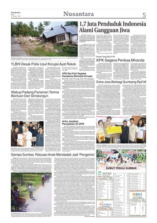 WASPADA
Kamis
15 Oktober 2009                                                                                                Nusantara                                                  5
                                                                                                                                                 1,7 Juta Penduduk Indonesia
                                                                                                                                                 Alami Gangguan Jiwa
                                                                                                                                                    JAKARTA (Antara): 11,6              bunuh diri, tawuran antar-         jiwa dari Fakultas Kedokteran          “Ini penting karena beban
                                                                                                                                                 Persen atau 1,74 juta orang            pelajar serta konflik antarwarga   Universitas Indonesia Albert       akibat gangguan jiwa besar.
                                                                                                                                                 dari keseluruhan populasi              dengan latar belakang suku, ras    Maramis, penanganan masalah        Masalah kesehatan jiwa dan fisik
                                                                                                                                                 orang dewasa di Indonesia              dan antargolongan yang             kesehatan jiwa harus dijadikan     juga saling bertautan. Dan sam-
                                                                                                                                                 mengalami gangguan mental              ditayangkan di media elektronik    sebagai prioritas global dan       pai saat ini kesenjangan keter-
                                                                                                                                                 emosional.                             maupun cetak,” katanya.            bagian integral dari pemba-        sediaan pelayanan kesehatan
                                                                                                                                                                                             Kondisi yang demikian,        ngunan aspek kesehatan.            jiwa masih besar,” katanya.
                                                                                                                                                     “Gangguan jiwa yang                menurut dia, akan mengham-             Integrasi penanganan               Pelayanan kesehatan pri-
                                                                                                                                                 dimaksud di sini dari tingkat yang     bat jalannya pembangunan           masalah kesehatan jiwa dalam       mer untuk kesehatan jiwa, kata
                                                                                                                                                 paling ringan seperti stres,           karena masalah kesehatan jiwa      pelayanan kesehatan antara lain    dia, akan meningkatkan keter-
                                                                                                                                                 depresi dan gangguan kecema-           dapat menurunkan produk-           bisa dilakukan dengan menya-       jangkauan masyarakat serta
                                                                                                                                                 san sampai tingkat yang berat,”        tifitas dan kualitas kesehatan     tukan pelayanan kesehatan jiwa     mencegah stigmatisasi dan
                                                                                                                                                 kata Direktur Jenderal Bina            perorangan maupun masya-           dalam pelayanan kesehatan          diskriminasi terhadap penderita
                                                                                                                                                 Pelayanan Medik Departemen             rakat.                             pada fasilitas pelayanan dasar/    gangguan jiwa beserta keluarga
                                                                                                                                                 Kesehatan FaridW Hussain saat               Karena itu, menurut ahli      primer.                            mereka.
                                                                                                                                                 membuka seminar tentang
                                                                                                                                                 kesehatan jiwa di Jakarta, Rabu
                                                                                                                         Waspada/David Swayana   (14/10).                               Kasus Suap Rp 24 M
SEPERTI TERSEDOT: Sebuah rumah penduduk di Kec. Sungai Limau, Kab. Pariaman, Senin (12/10), terlihat miring seperti                                  Besaran masalah yang
tersedot ke dalam tanah setelah terjadi gempa bumi berkekuatan 7,9 SR.                                                                           antara lain disebabkan oleh
                                                                                                                                                 gangguan biologis dan kegagalan
                                                                                                                                                 beradaptasi dengan perubahan
                                                                                                                                                                                        KPK Segera Periksa Miranda
YLBHI Desak Polisi Usut Korupsi Ayat Rokok                                                                                                       psikososial itu, dia melanjutkan,
                                                                                                                                                 juga cenderung meningkat dari
                                                                                                                                                 tahun ke tahun.
                                                                                                                                                                                            JAKARTA (Waspada): Penyi-
                                                                                                                                                                                        dikan kasus dugaan suap dalam
                                                                                                                                                                                        pemilihan Deputi Gubernur
                                                                                                                                                                                                                           belum tahu kapan penyidik akan
                                                                                                                                                                                                                           melakukan pemanggilan terha-
                                                                                                                                                                                                                           dap Miranda. Saat didesak, Jo-
                                                                                                                                                                                                                                                              itu mengatakan ada aliran uang
                                                                                                                                                                                                                                                              sebesar Rp24 miliar kepada 41
                                                                                                                                                                                                                                                              anggota komisi pada saat pemi-
    JAKARTA (Waspada): Be-         tindak pidana. “Apalagi ini              Seperti diberitakan, ayat 2      kerugian bagi dirinya dan               “Itu antara lain bisa kita lihat   Senior BI tahun 2004 yang dime-    han mengatakan Miranda ke-         lihan itu. Agus sendiri menerima
lum diketahui pasti alasan meng-   menghilangkan ayat, polisi harus     pasal 113 UU Kesehatan itu dila-     atau masyarakat sekeliling-         dari banyaknya kasus penya-            nangkan Miranda S Goeltom          mungkinan diperiksa bulan ini.     Rp500 juta dalam bentuk trav-
hilangnya ayat soal tembakau       segera memprosesnya,” jelasnya       porkan menghilang saat               nya”. (dtc)                         lahgunaan narkotik, perceraian,        terus berlanjut. KPK akan          “Mungkin bulan ini,” lanjut dia.   eller’s cheque.
dalam UU Kesehatan. Polisi             Apapun alasannya, apakah         diserahkan ke Sekretariat Ne-                                                                                   memanggil Miranda untuk                Dugaan suap dalam pemi-            Saat ini, KPK telah mene-
didesak melakukan pengusutan       menghilangnya karena kelalaian       gara. Korupsi ayat itu ketahuan                                                                                 diperiksa.                         lihan Deputi Gubernur Senior       tapkan empat tersangka dalam
bila ada indikasi kesengajaan      atau kesengajaan, pelaku tetap       karena ayat di bagian penjelasan     KPK Dan Polri Sepakat                                                          “Ada rencana itu untuk
                                                                                                                                                                                        dimintai keterangan,” kata Juru
                                                                                                                                                                                                                           BI bermula dari pengakuan
                                                                                                                                                                                                                           bekas anggota Komisi IX (Komisi
                                                                                                                                                                                                                                                              skandal tersebut. Mereka ada-
                                                                                                                                                                                                                                                              lah Endin AJ Soefihara (FPPP),
dalam korupsi ayat tersebut.       harus ditindak tegas. “Kalau lalai   terlupa dihapus. Setelah
    Desakan disampaikan Ke-        harus diberikan sanksi, kalau        diributkan, ayat itu telah kembali   Kerjasama Berantas Korupsi                                                 Bicara KPK Johan Budi saat
                                                                                                                                                                                        dihubungi, Rabu (14/10).
                                                                                                                                                                                                                           Keuangan dan Perbankan) DPR
                                                                                                                                                                                                                           periode 1999-2004 Agus
                                                                                                                                                                                                                                                              Udju Juheri, Dudhie Makmun
                                                                                                                                                                                                                                                              Murod (FPDIP) dan Hamka
tua Yayasan Lembaga Bantuan        sengaja jelas diproses tindak        ke posisi semula.
Hukum Indonesia Patra M Zein       pidana,” tegas Patra.                           Ayat 2 Pasal 113 UU       Bantah Ada Perang Dan Persaingan                                               Namun, Johan mengaku,          Condro Prayitno. Politisi PDIP     Yandhu (FPG). (dtc)
saat dihubungi, Rabu (14/10).          Patra menjelaskan, insiden       Kesehatan itu berbunyi, “zat             JAKARTA (Waspada): Sama seperti dengan Kejagung, KPK sepakat
    Menurut Patra, apabila
hilangnya ayat tersebut dilaku-
                                   ‘kecolongan’ ini tidak mungkin
                                   terjadi apabila Setneg dan DPR
                                                                        adiktif sebagaimana dimaksud
                                                                        pada ayat 1 meliputi tembakau,
                                                                                                             menjalin kerjasama dengan Mabes Polri untuk memberantas korupsi.
                                                                                                             KPK dan Polri tidak dalam posisi berperang ataupun bersaing.
                                                                                                                                                                                        Extra Joss Berbagi Sumbang Rp2 M
kan dengan sengaja maka sama       melaksanakan tugasnya sesuai         produk yang mengandung                   “Kita datang ke sini dalam rangka melakukan kerjasama dengan
halnya dengan memberikan           dengan prosedural. “Semua kan        tembakau, padat, cairan dan gas                                                                                     MEDAN (Waspada): Karyawan, staf dan              staf dan karyawan PT Bintang Toedjoe di kota
                                                                                                             pihak kepolisian,” kata Ketua KPK sementara Tumpak Hatorangan              pimpinan PT Bintang Toedjoe melalui program          itu berserta karyawan dari Pekanbaru, Riau.
keterangan palsu. Ditegaskan,      ada prosedurnya, harusnya            yang bersifat adiktif yang peng-     Panggabean di Mabes Polri, Jalan Trunojoyo, Jakarta Selatan,
keterangan palsu merupakan         terkontrol,” tandasnya.              gunaannya dapat menimbulkan                                                                                     “Ekstra Joss dan Komix Berbagi” mengucurkan              Melalui gerakan itu pula para karyawan
                                                                                                             Rabu (14/10).                                                              paket bantuan berupa obat-obatan, selimut,           terjun langsung ke sejumlah titik lokasi bencana
                                                                                                                 Tumpak mendatangi Mabes Polri didampingi 4 pimpinan KPK                tisu, suplemen, antiseptik, masker, pakaian dan      di Sumbar dan membagikan barang-barang
                                                                                                             lainnya yakni M Jasin, Haryono Umar, Waluyo dan Mas Achmad
Wabup Padang Pariaman Terima                                                                                 Santosa. Rombongan keluar dari Mabes Polri sekitar pukul 10:10.
                                                                                                                 Dikatakan dia, kerjasama ini dilakukan karena KPK menyadari
                                                                                                                                                                                        lain-lainnya total senilai Rp2 miliar lebih.
                                                                                                                                                                                            Bantuan dari jajaran Komisaris, Direksi dan
                                                                                                                                                                                        karyawanPTBintangToedjoeitudisalurkanmelalui
                                                                                                                                                                                                                                             bantuan seperti makanan, pakaian dan obat-
                                                                                                                                                                                                                                             obatan serta menjadi relawan dalam mengeva-
                                                                                                                                                                                                                                             kuasi dan menyelematkan korban bencana

Bantuan Dari Simalungun                                                                                      tanpa dukungan dari pihak kepolisian dan kejaksaan, KPK tidak
                                                                                                             dapat melakukan tugas dan wewenangnya secara maksimal dalam
                                                                                                             pemberantasan tindak pidana korupsi.
                                                                                                                                                                                        Pengurus Pusat Palang Merah Indonesia (PMI)
                                                                                                                                                                                        yang diterima Sekjen Iyang Sukandar di Bandara
                                                                                                                                                                                        Soekarno Hatta dan langsung diterbangkan ke
                                                                                                                                                                                                                                             gempa berkekuatan 7,9 SR yang terjadi pada
                                                                                                                                                                                                                                             30 September tersebut, katanya.
                                                                                                                                                                                                                                                 Menurutnya, relawan dari tim “Extra Joss
   PARIAMAN, Sumbar (Was-          hingga dua jam, maka penyera-        masyarakat Kab. Simalungun               “Dalam UU KPK juga mengatakan demikian. Kejaksaan dan                  Padang, kata Patrick Atmadjaja mewakili              dan Komix Berbagi Bersama Bangun Negeri”
pada): Bupati Simalungun,          han bantuan senilai Rp 277 juta      yang telah memberikan ban-           Kepolisian adalah counter partner yang kondusif. Karena itu, kerja-        Manajemen PT Bintang Toedjoe, Senin (12/10).         bekerja sama dengan relawan lain juga men-
diwakili Kadis Sosial Pemkab       diwakilkan kepada Kadis Sosial       tuan kepada para korban. Dia         samanya harus bersinergi dalam pemberantasan korupsi,” ujarnya.                Ia mengatakan, bantuan yang diharapkan           dirikan enam unit tenda pleton ukuran besar
Simalungun, Senin (12/10), me-     Simalungun, M Ikhsan Lubis.          berharap dengan adanya ban-              Apa ini upaya damai KPK dengan kepolisian? “Saya rasa sejak            dapat meringankan penderitaan masyarakat             yang berfungsi sebagai tempat penampungan
nyerahkan bantuan kepada               Bantuan yang diterima, Ali       tuan yang diberikan kepada           dulu, Kapolri dan KPK tidak ada yang namanya perang-perangan.              yang terkena musibah dan sekaligus sebagai           sementara pengungsi dan dapur umum bagi
korban gempa Sumbar dan            Mukhni, dari Pemkab Simalu-          para korban kiranya dapat me-        Tidak ada saing-saingan. Jadi bukan cerita damai dan tidak damai.          bukti kuatnya persaudaraan serta rasa senasib        masyarakat yang rumahnya rusak berat.
diterima Wakil Bupati Kab.         ngun untuk diserahkan kepada         ngurangi beban yang diderita.        Karena memang tidak ada peperangan antara KPK dan Polri. Semua             sepenanggungan sehingga korban musibah bisa              Semua bantuan yang diberikan dan
Padang Pariaman Ali Mukhni,        para korban gempa berupa                  “Dengan sukacita, bantuan       yang terjadi sesuai proses yang dihasilkan sesuai proses hukum,”           cepat pulih dari trauma dan dapat segera memulai     kepedulian yang diperlihatkan jajaran PT Bintang
diposko utama kantor Bupati        uang Rp 130 juta, beras 10 ton,      ini akan kami serahkan langsung      paparTumpak. Dalam kesempatan itu, Kapolri Jenderal Pol Bambang            aktifitas sehari-hari mereka.                        Toedjoe itu bukan hanya dalam musibah gempa
Padang Pariaman.                   mi instan 1.138 kotak, susu          kepada para korban, sehingga         Hendarso Danuri (BHD) menyambut baik kerjasama itu.                            Selain bantuan melalui PMI itu, menurut          di Sumbar, melainkan juga ketika bencana terjadi
   Seyogianya bantuan ma-          kental manis 200 karton, biskuit     mereka merasa mendapat                   “Itu suatu hal yang kita sambut baik dan positif bahwa kita            dia, bantuan juga disalurkan secara langsung         sebelumnya di Tasikmalaya, Garut, Ciamis dan
syarakat Kab. Simalungun itu       3 karton dan pakaian bekas 3         perhatian dari pemerintah dan        akan bersinergi. Dengan demikian, kerjasama antara KPK dan                 dengan membuka posko bantuan kemanusiaan             Cianjur, Jawa Barat awal 2009 serta gempa dan
langsung diserahkan Bupati         karton.                              masyarakat lainnya. Pemberian        kepolisian harus lebih baik dari waktu yang lalu. Kita akan mencoba        di daerah gempa di Padang yang digerakkan            tsunami di Aceh tahun 2004.(m03)
Simalugun, HT Zulkarnain Da-           Wakil Bupati Padang Paria-       bantuan ini semoga menjadi           merevisi MoU yang kemarin,” ujar BHD.
manik, namun karena penun-         man, Ali Mukhni, pada kesem-         ibadah bagi warga masyarakat             Masalah Bibit dan Chandra bagaimana? “Tidak ada masalah.
daan pemberangkatan pesawat        patan itu mengucapkan terima         dan pemerintah Kabupaten             Pemeriksaan tetap berjalan,” kata BHD.(j02)
dari Jakarta menuju Padang         kasih kepada Pemeritah dan           Simalungun,” ujar Ali Mukhni.
                                                                             Sedangkan Kadis Sosial Kab.
                                                                        Simalugun, M Ikhsan Lubis, saat      Artis Janjikan
                                                                        penyerahan bantuan itu me-
                                                                        ngatakan, bantuan yang dibe-         Perubahan Di DPR
                                                                        rikan untuk para korban di Kab.           JAKARTA (Waspada): Para artis yang saat ini menyandang
                                                                        Padang Pariaman ini meru-            predikat sebagai penyambung lidah rakyat secara kompak tampil
                                                                        pakan bentuk kepedulian              di ruang presroom DPR untuk menyampaikan komitmen mereka
                                                                        pemerintah dan masyarakat            sebagai wakil rakyat.
                                                                        Kab. Simalungun terhadap                  Para artis yang berjumlah 18 orang dari 560 anggota DPR
                                                                        masyarakat di daerah terutama        itu, tak ingin dipandang sebelah mata dan mereka berjanji akan
                                                                        bagi yang mengalami musibah.         melakukan perubahan di DPR, walaupun harus melepaskan
                                                                             Usai menyerahkan bantuan,       identitas keartisannya.
                                                                        Kadis Sosial dan Kabag Humas              “Ini bukan latah dan ikut-ikutan, namun panggilan hati nurani,”
                                                                        Pimpinan dan Keprotokolan,           tegas Theresia Pardede (Fraksi Partai Demokrat) didampingi
                                                                        Kabag Kesra dan Plt. Ass. II Ek-     Tantowi Yahya dan Tetty Kadi (Fraksi Partai Golkar), di Gedung
                                                                        bang Mudzrin, S.Sos, Ka.Badan        DPR, Jakarta, Rabu (14/10).
                                                                        Kesbangpol Linmas, Ramli                  Tantowi menambahkan, silaturahmi yang mereka lakukan untuk
                                                                        Damanik, SH, Kabag Kesra,            kerjasama dengan pers. Karena berpolitik itu berpikir, berkreasi
                                                                        Nazaruddin Lubis bersama                                                                                                                                                                                    Waspada/Ist
                                                                                                             dan mengkomunikasikannya kepada masyarakat melalui pers.
                                                                        beberapa staf didampingi Kabid            Diakuinya, memperjuangkan aspirasi rakyat sangat berat,               PEDULI SUMBAR: Sekretaris Jendral Palang Merah Indonesia (PMI) Iyang Sukandar sedang
                                              Waspada/Hasuna Damanik    Bantuan Sosial Dinas Sosial          tetapi tugas itu akan bisa terpenuhi jika didukung penuh oleh              menerima bantuan untuk korban gempa bumi di Sumatera Barat senilai Rp2 milyar dari
BANTUAN: Wakil Bupati Padang Pariaman, Ali Mukhni (kiri)                Kab. Padang Pariaman, Arena          kalangan pers. Prinsipnya keberadaan kami ini untuk memberikan             program “Extra Joss dan Komix BerbagiI, diserahkan langsung oleh Patrick Atmadjaja.
menerima bantuan masyarakat Kab. Simalungun secara simbolis             Putri, meninjau daerah-daerah        warna lain yang positif di tengah DPR yang terpuruk,” tutur
di depan kantor Bupati Padang Pariaman, Senin (12/10).                  yang terkena bencana.(a15)           Tantowi.(aya)


Gempa Sumbar, Ratusan Anak Mendadak Jadi ‘Pengemis’
    GEMPA bumi berkekuatan 7,6 Skala Richter yang telah meluluhlantakkan                   dalam penyerahan bantuan dari Pemkab dan masyarakat Kab. Simalungun
ranah minang, Sumatera Barat, ternyata menyisakan kesedihan dan kepahitan                  untuk korban gempa di Kab. Padang Pariaman, Senin (12/10), menyempatkan
yang begitu dalam bagi warga di daerah terkena gempa. Selain menimbulkan                   diri mengunjungi lokasi yang terkena bencana. Meski kunjungan ke lokasi bencana
korban jiwa dan harta benda, peristiwa bencana alam itu juga telah merenggut               hanya satu jam saja, namun kesan yang begitu mendalam dapat dirasakan.
masa depan dan kegembiraan anak-anak.                                                           Adalah Kampung Dalam, Kenagarian Sikucur, Kecamatan V Koto, Kabupaten
    Pasca peristiwa gempa bumi yang terjadi Rabu (30/9) sekira pukul 17:15,                Padang Pariaman, merupakan salah satu daerah terparah. Dari pengamatan
ratusan bahkan mungkin mencapai ribuan jumlah anak-anak minang menjadi                     diperkirakan 90 persen bahkan mungkin lebih rumah penduduk di daerah itu
‘pengemis’ di tepi-tepi jalan menuju perkampungan mereka. Anak-anak berusia                mengalami kerusakan berat dan ringan. Puluhan masjid dan sarana pendidikan
pelajar TK s/d SMP Mereka berdiri di pinggir jalan sembari mengadahkan kotak-
                   .                                                                       juga mengalami nasib yang sama. Hingga memasuki hari ke-12 pasca gempa
kotak bekas mi instan kepada siapa saja yang melintas di jalan di kampung itu.             aktivitas proses belajar mengajar di sekolah belum berjalan.
    Wartawan Harian Waspada, Hasuna Damanik, yang kebetulan diikutsertakan                      Dari amatan di lapangan, rumah-rumah warga yang ambruk atau rusak
                                                                                           akibat gempa kebanyakan rumah berusia tua baik yang berkontruksi kayu maupun
                                                                                           beton. Sedangkan rumah warga yang tergolong baru dibangun, tampaknya
                                                                                           jauh lebih tahan dan hanya mengalami retak-retak.
                                                                                                Gempa dahsyat yang memporakporandakan Nagari Sikucur tidak hanya
                                                                                           merusak ribuan rumah warga, tetapi peristiwa alam yang sangat ditakuti oleh
                                                                                           semua umat tersebut juga menyisakan kepedihan bagi ratusan bahkan mungkin
                                                                                           mencapai ribuan, anak-anak usia TK hingga SMP menjadi ‘peminta-minta’. Mereka
                                                                                           terpaksa berdiri bagai berbaris ditepi jalan sembari menengadahkan kotak bekas
                                                                                           mi instan kepada siapa saja yang melintas di jalan di kampung itu demi untuk
                                                                                           memperoleh bantuan untuk membeli sembako. “ Pak, kami butuh bantuan.
                                                                                           Sekecil apapun bantuannya sangat berguna bagi kami,” ujar salah seorang anak
                                                                                           seusia SMP sambil menyodorkan kotak mi instannya kepada Waspada.
                                                                                                Jarak beberapa meter dari lokasi itu, kumpulan anak-anak juga melakukan
                                                                                           hal yang sama. Bahkan, di antaranya ada yang berupaya mengejar kendaraan
                                                                                           yang melintas sembari menengadahkan kotak mi instan. “ Keadaan seperti ini
                                                                                           bukan cuma di sini (kampung dalam), tetapi juga ada di kampung lainnya dan
                                                                                           sudah berlangsung sejak satu hari setelah peristiwa gempa,” beber Ali Sikumbang,
                                                                                           27, yang berdomisili di Kampung Dalam, Nagari Sikucur, Kecamatan V Koto.
                                                                                                 Menurut Ali, keadaan memprihatinkan itu dilakukan anak-anak karena
                                                                                           butuh makanan dan sandang. Pemerintah daerah setempat hingga hari itu belum
                                                                                           memberikan bantuan. “ Bantuan yang ada baru sebatas mi instan dan air mineral.
                                                                                           Padahal yang dibutuhkan warga saat ini sembako seperti beras, minyak goreng
                                                                                           dan lainnya,” tandas Ali.
                                                                                                Sama dengan harapan Ali, Junaedi, 35, juga mengungkapkan bantuan yang
                                                                                           utama dibutuhkan warga adalah sembako, karena sudah sepuluh hari mulai
                                                                                           dari bayi hingga orang tua menkonsumsi mi instan saja.
                                                                                                “Kita khawatir, setelah gempa akan muncul penyakit yang diderita korban
                                                                                           gempa ini akibat menkonsumsi makanan mi instan secara berlebihan,” sebut
                                                                                           Junaedi yang mengaku tinggal di Surabaya, sengaja pulang kampung karena
                                                                                           sebagian keluarganya di Kampung Dalam itu juga menjadi korban gempa.
                                                                                                Sampai kapan anak-anak ranah Minang ini kita biarkan menengadahkan
                                                               Waspada/Hasuna Damanik      tangan di pinggir-pinggir jalan, tidak ada yang dapat memastikannya. Kita berharap,
JADI PENGEMIS: Puluhan bahkan ratusan anak pasca gempa di Kampung                          pemerintah segera dapat mengatasinya sehingga keprihatinan ini bisa berlalu
Dalam Nagari Sikucur Kec.V Koto, Padang Pariaman terpaksa menjadi ‘pengemis’               dan anak-anak minang kembali memiliki masa depan yang cerah.
mengharap bantuan untuk membeli sembako. Foto direkam, Senin (12/10).                                                                                    Hasuna Damanik
 