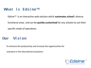W h a t  i s  E d s i n e  T M   Edsine TM   is an interactive web solution which  automates school ’s diverse  functional areas  and can be  quickly customized  for any schools to suit their  specific mode of operations . To enhance the productivity and increase the opportunities for everyone in the educational ecosystem. O u r  V i s i o n  