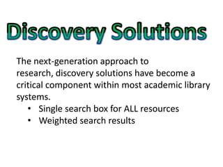 The next-generation approach to
research, discovery solutions have become a
critical component within most academic library
systems.
   • Single search box for ALL resources
   • Weighted search results
 
