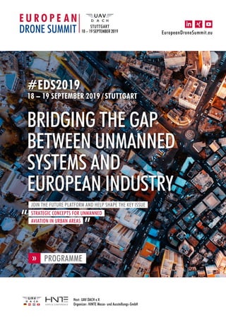 Host: UAV DACH e.V.
Organizer: HINTE Messe- und Ausstellungs-GmbH
EuropeanDroneSummit.eu
STUTTGART
18 – 19 SEPTEMBER 2019
#EDS2019
18 – 19 SEPTEMBER 2019 / STUTTGART
BRIDGING THE GAP
BETWEEN UNMANNED
SYSTEMS AND
EUROPEAN INDUSTRY
JOIN THE FUTURE PLATFORM AND HELP SHAPE THE KEY ISSUE
STRATEGIC CONCEPTS FOR UNMANNED
AVIATION IN URBAN AREAS
PROGRAMME
«
 