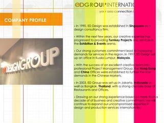 COMPANY PROFILE -  In 1990, ED Design was established in  Singapore  as a design consultancy firm. -  Within the next few years, our creative expertise has progressed to providing  Turnkey Projects  and services in the  Exhibition & Events  arena.  -  Our strong customers commitment lead to increasing demands for services in the region. In 1997, ED Design set up an office in Kuala Lumpur,  Malaysia .  -  With the success of an excellent creative team and professional Project Management Group, the  Hong Kong  and  China  Offices were established to further the vast demands in the Chinese Markets.  -  In 2003, ED Group was set up in Jakarta,  Indonesia  as well as Bangkok,  Thailand , with a strong clientele base of Restaurants and Offices. -  Drawing on our strong experience based on more than a decade of of business and creative commitment, we will continue to expand our uncompromised expertise in design and production services internationally.  