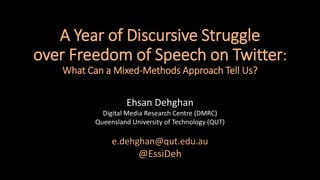 A Year of Discursive Struggle
over Freedom of Speech on Twitter:
What Can a Mixed-Methods Approach Tell Us?
Ehsan Dehghan
Digital Media Research Centre (DMRC)
Queensland University of Technology (QUT)
e.dehghan@qut.edu.au
@EssiDeh
 