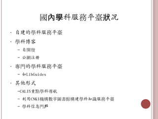 國內學科服務平臺狀况
• 自建的學科服務平臺
• 學科博客
 - 自開發
 - 公網注册

• 專門的學科服務平臺
 - 如LibGuides

• 其他形式
 -CALIS重點學科導航
 - 利用CNKI機構數字圖書館構建學科知識服務平臺
 - 學科信息門戶
 
