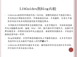 LibGuides與Blog比較
• LibGuides能將學科服務作爲一項系統、整體的服務在平臺進行揭示，
  其功能設計都極具針對性，但模板較爲死板，不易擴展，全英文平臺
  對其他語言版本的開發還有較多問題沒解决。
• 目前較流行的開源博客系統種類多樣，支持多種語言，系統能通過插
件及主題擴展成CMS、論壇、Wiki、SNS、圖片網站等多種形式，來滿足用
戶各種需求。但博客是按學科或主題設置，每個博客單獨存在，不能進行
層級設置和統一管理。
• Blog功能簡單，在學科服務相關功能上可擴展性較差，大多是作爲信
  息發布和交流互動的平臺嵌入到門戶網站中。
• LibGuides是專業的知識分享系統，擁有較好的信息呈現和分享功能，
  但不能和外部系統真正集成。
 