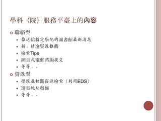 學科（院）服務平臺上的內容
   聯絡型
       推送給指定學院的圖書館最新消息
       新、精選資源推薦
       檢索Tips
       網頁式電郵諮詢提交
       等等。。
   資源型
     學院最相關資源檢索（利用EDS）
     選書地址發佈
     等等。。
 