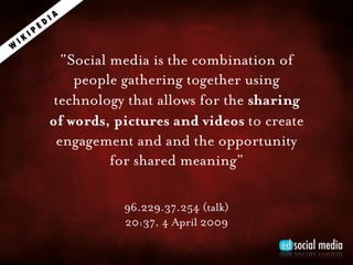 IA
              ED
         IP
    IK
W
                     “Social media is the combination of
                       people gathering together using
                    technology that allows for the sharing
                   of words, pictures and videos to create
                    engagement and and the opportunity
                             for shared meaning”

                              96.229.37.254 (talk)
                              20:37, 4 April 2009
 
