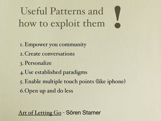 Useful Patterns and
how to exploit them                    !
1. Empower you community
2. Create conversations
3. Personalize
4.Use established paradigms
5. Enable multiple touch points (like iphone)
6.Open up and do less


Art of Letting Go - Sören Stamer
 