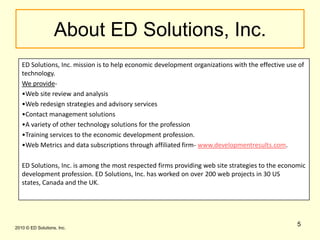 5About ED Solutions, Inc.ED Solutions, Inc. mission is to help economic development organizations with the effective use of technology. We provide-Web site review and analysis