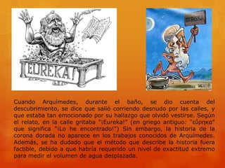 Cuando Arquímedes, durante el baño, se dio cuenta del
descubrimiento, se dice que salió corriendo desnudo por las calles, y
que estaba tan emocionado por su hallazgo que olvidó vestirse. Según
el relato, en la calle gritaba "¡Eureka!" (en griego antiguo: "εὕρηκα"
que significa "¡Lo he encontrado!") Sin embargo, la historia de la
corona dorada no aparece en los trabajos conocidos de Arquímedes.
Además, se ha dudado que el método que describe la historia fuera
factible, debido a que habría requerido un nivel de exactitud extremo
para medir el volumen de agua desplazada.
 