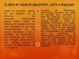 EL RAYO DE CALOR DE ARQUÍMEDES, ¿MITO O REALIDAD?
Según la tradición, dentro    Luciano      de      Samosata,
de sus trabajos en la         historiador también del siglo
                              II, escribió que, durante el
defensa                  de   sitio de Siracusa (213-211 a.
Siracusa,       Arquímedes    C.), Arquímedes repelió un
podría haber creado un        ataque llevado a cabo por
sistema de espejos ustorios   soldados romanos con fuego.
                              Siglos más tarde, Antemio de
que reflejaban la luz solar   Tralles menciona los espejos
concentrándola     en   los   ustorios como arma utilizada
barcos enemigos y con la      por Arquímedes. El artefacto,
finalidad de incendiarlos.    que      en    ocasiones    es
                              denominado como el "rayo de
Sin embargo, las fuentes      calor de Arquímedes", habría
que recogen estos hechos      servido para enfocar la luz
son tardías, siendo la        solar en los barcos que se
primera de ellas Galeno, ya   acercaban, haciendo que estos
                              ardieran.
en el siglo II.
 