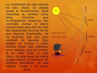 La credibilidad de esta historia
ha sido objeto de debate
desde el Renacimiento. René
Descartes la rechazó como
falsa,       mientras       que
investigadores modernos han
intentado recrear el efecto
considerando para ello tan sólo
las capacidades técnicas de las
que disponía Arquímedes. Se
ha sugerido que una gran
cantidad de escudos bien
pulidos de bronce o cobre
podrían haber sido utilizados
como espejos, para así enfocar
la luz solar hacia un solo
barco. De este modo se habría
podido utilizar el principio del
reflector parabólico, en una
manera similar a un horno
              solar.
 