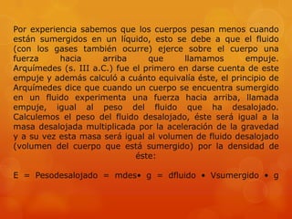 Por experiencia sabemos que los cuerpos pesan menos cuando
están sumergidos en un líquido, esto se debe a que el fluido
(con los gases también ocurre) ejerce sobre el cuerpo una
fuerza     hacia     arriba      que     llamamos       empuje.
Arquímedes (s. III a.C.) fue el primero en darse cuenta de este
empuje y además calculó a cuánto equivalía éste, el principio de
Arquímedes dice que cuando un cuerpo se encuentra sumergido
en un fluido experimenta una fuerza hacia arriba, llamada
empuje, igual al peso del fluido que ha desalojado.
Calculemos el peso del fluido desalojado, éste será igual a la
masa desalojada multiplicada por la aceleración de la gravedad
y a su vez esta masa será igual al volumen de fluido desalojado
(volumen del cuerpo que está sumergido) por la densidad de
                              éste:

E = Pesodesalojado = mdes• g = dfluido • Vsumergido • g
 