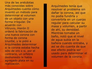Una de las anécdotas
más conocidas sobre         Arquímedes tenía que
Arquímedes cuenta cómo      resolver el problema sin
inventó un método para      dañar la corona, así que
determinar el volumen       no podía fundirla y
de un objeto con una        convertirla en un cuerpo
forma irregular. De         regular para calcular su
acuerdo con                 masa y volumen, a partir
Vitruvio, Hierón II
                            de ahí, su densidad.
ordenó la fabricación de
                            Mientras tomaba un
una nueva corona con
                            baño, notó que el nivel
forma de corona
triunfal, y le pidió a
                            de agua subía en la
Arquímedes determinar       bañera cuando entraba, y
si la corona estaba hecha   así se dio cuenta de que
sólo de oro o si, por el    ese efecto podría ser
contrario, un orfebre       usado para determinar el
deshonesto le había         volumen de la corona.
agregado plata en su
realización.
 