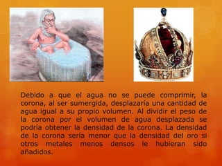 Debido a que el agua no se puede comprimir, la
corona, al ser sumergida, desplazaría una cantidad de
agua igual a su propio volumen. Al dividir el peso de
la corona por el volumen de agua desplazada se
podría obtener la densidad de la corona. La densidad
de la corona sería menor que la densidad del oro si
otros metales menos densos le hubieran sido
añadidos.
 