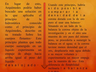 En      lugar    de    esto,    Usando este principio, habría
Arquímedes podría haber         s i d o p o s i b l e
buscado una solución en         c o mp a r a r l a
la    que     aplicaba     el   d e n s i d a d d e l a
principio       de         la   corona dorada con la de oro
hidrostática        conocido    puro al usar una balanza.
como el principio de            Situando en un lado de la
Arquímedes, descrito en         balanza la corona objeto de la
                                investigación y en el otro una
su tratado Sobre los
                                muestra de oro puro del mismo
cuerpos flotantes. Este
                                peso, se procedería a sumergir la
principio plantea que todo      balanza en el agua; si la corona
cuerpo sumergido en un          tuviese menos densidad que el
líquido experimenta un          oro, desplazaría más agua debido
empuje de abajo hacia           a su mayor volumen y
arriba igual al peso del        experimentaría un mayor empuje
líquido                         que la muestra de oro. Esta
d e s a l o j a d o .           diferencia de flotabilidad
                                inclinaría l a b a l a n z a
 